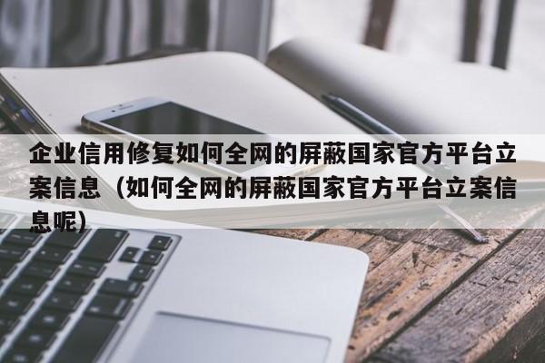 企业信用修复如何全网的屏蔽国家官方平台立案信息（如何全网的屏蔽国家官方平台立案信息呢）