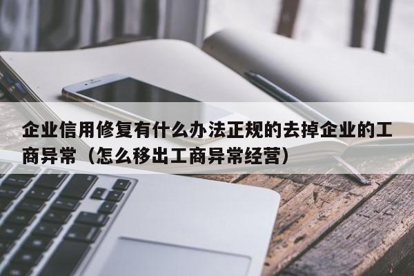 企业信用修复有什么办法正规的去掉企业的工商异常（怎么移出工商异常经营）