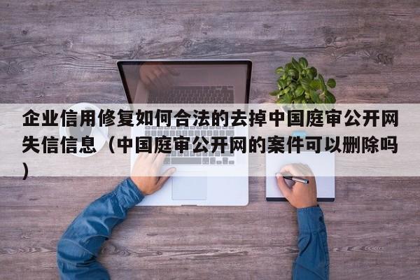 企业信用修复如何合法的去掉中国庭审公开网失信信息（中国庭审公开网的案件可以删除吗）