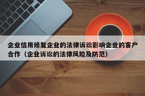 企业信用修复企业的法律诉讼影响企业的客户合作（企业诉讼的法律风险及防范）
