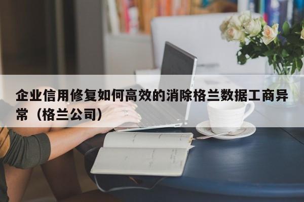企业信用修复如何高效的消除格兰数据工商异常（格兰公司）