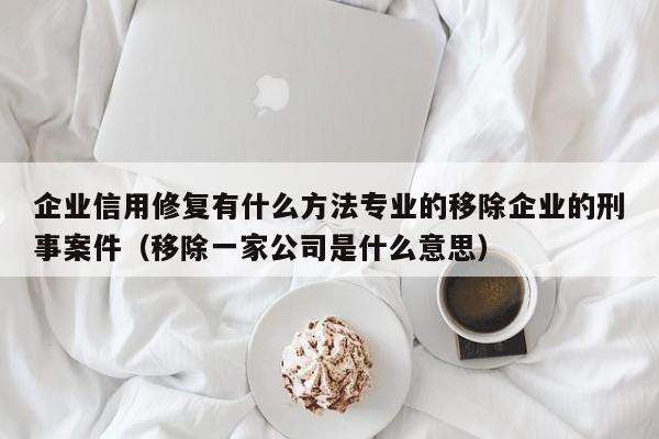 企业信用修复有什么方法专业的移除企业的刑事案件（移除一家公司是什么意思）