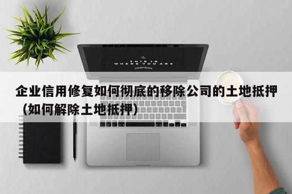 企业信用修复如何彻底的移除公司的土地抵押（如何解除土地抵押）