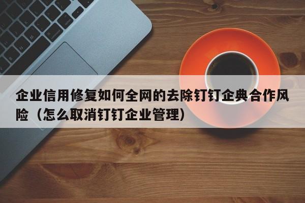 企业信用修复如何全网的去除钉钉企典合作风险（怎么取消钉钉企业管理）