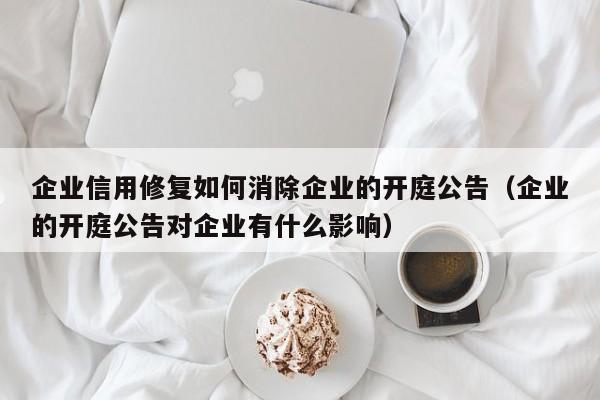 企业信用修复如何消除企业的开庭公告（企业的开庭公告对企业有什么影响）