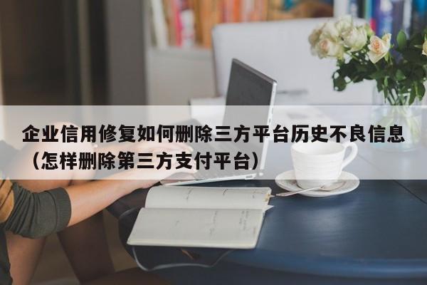 企业信用修复如何删除三方平台历史不良信息（怎样删除第三方支付平台）