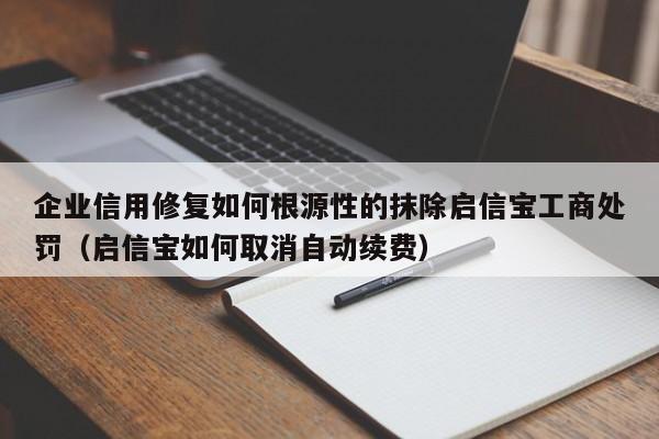 企业信用修复如何根源性的抹除启信宝工商处罚（启信宝如何取消自动续费）