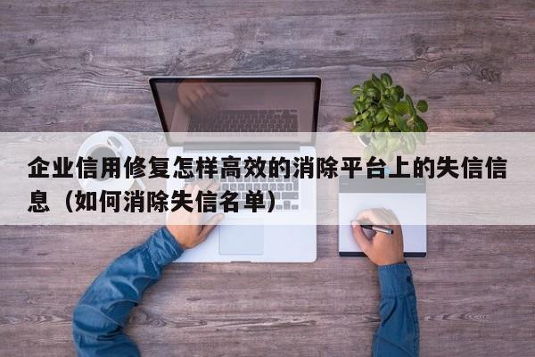 企业信用修复怎样高效的消除平台上的失信信息（如何消除失信名单）