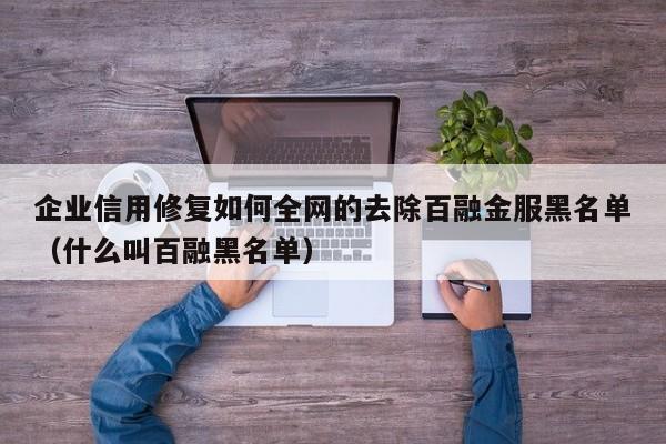 企业信用修复如何全网的去除百融金服黑名单（什么叫百融黑名单）