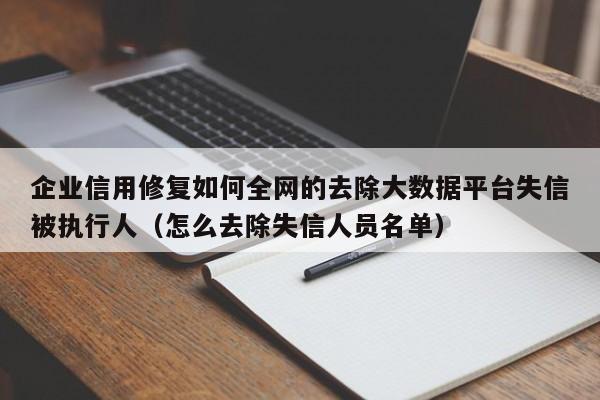 企业信用修复如何全网的去除大数据平台失信被执行人（怎么去除失信人员名单）