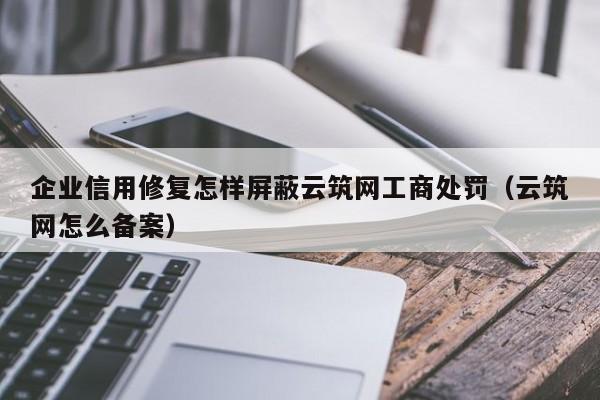 企业信用修复怎样屏蔽云筑网工商处罚（云筑网怎么备案）