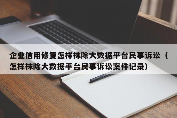 企业信用修复怎样抹除大数据平台民事诉讼（怎样抹除大数据平台民事诉讼案件记录）