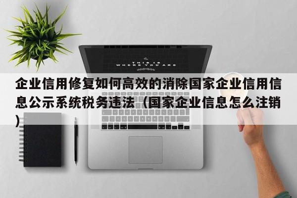 企业信用修复如何高效的消除国家企业信用信息公示系统税务违法（国家企业信息怎么注销）