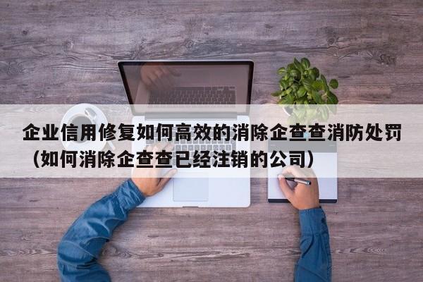 企业信用修复如何高效的消除企查查消防处罚（如何消除企查查已经注销的公司）