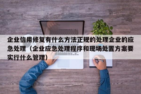企业信用修复有什么方法正规的处理企业的应急处理（企业应急处理程序和现场处置方案要实行什么管理）