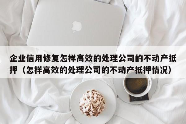 企业信用修复怎样高效的处理公司的不动产抵押（怎样高效的处理公司的不动产抵押情况）