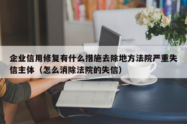 企业信用修复有什么措施去除地方法院严重失信主体（怎么消除法院的失信）