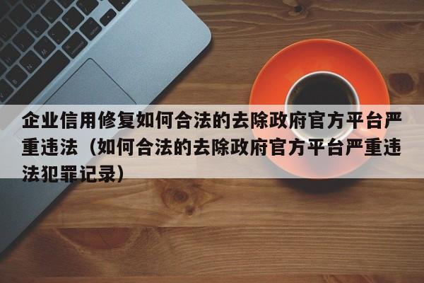 企业信用修复如何合法的去除政府官方平台严重违法（如何合法的去除政府官方平台严重违法犯罪记录）