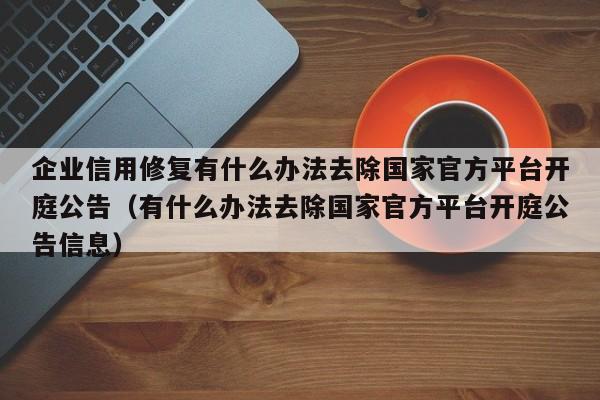 企业信用修复有什么办法去除国家官方平台开庭公告（有什么办法去除国家官方平台开庭公告信息）