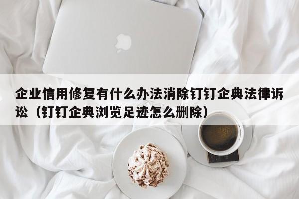 企业信用修复有什么办法消除钉钉企典法律诉讼（钉钉企典浏览足迹怎么删除）