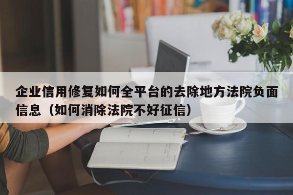 企业信用修复如何全平台的去除地方法院负面信息（如何消除法院不好征信）