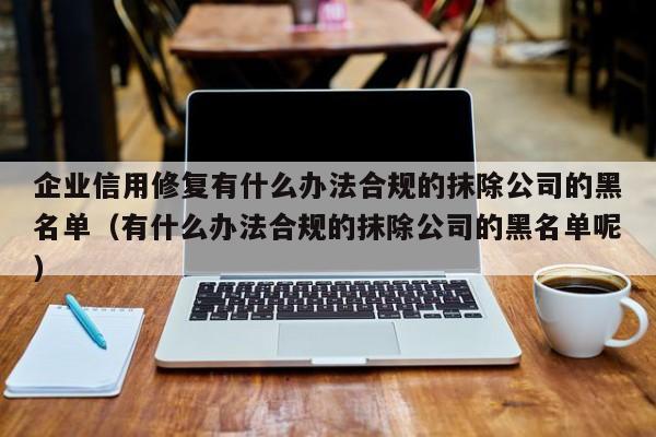 企业信用修复有什么办法合规的抹除公司的黑名单（有什么办法合规的抹除公司的黑名单呢）