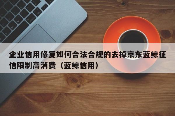 企业信用修复如何合法合规的去掉京东蓝鲸征信限制高消费（蓝鲸信用）