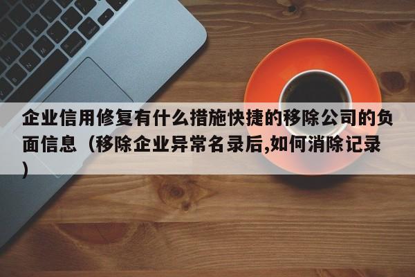 企业信用修复有什么措施快捷的移除公司的负面信息（移除企业异常名录后,如何消除记录）