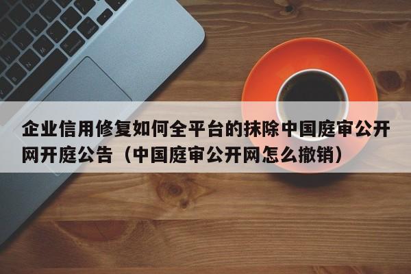 企业信用修复如何全平台的抹除中国庭审公开网开庭公告（中国庭审公开网怎么撤销）