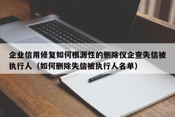 企业信用修复如何根源性的删除仪企查失信被执行人（如何删除失信被执行人名单）