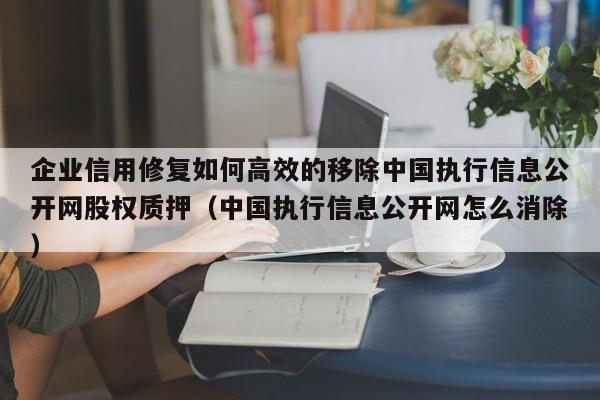 企业信用修复如何高效的移除中国执行信息公开网股权质押（中国执行信息公开网怎么消除）