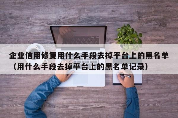 企业信用修复用什么手段去掉平台上的黑名单（用什么手段去掉平台上的黑名单记录）