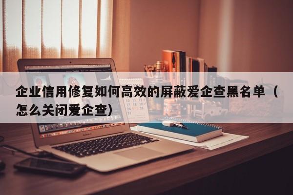 企业信用修复如何高效的屏蔽爱企查黑名单（怎么关闭爱企查）