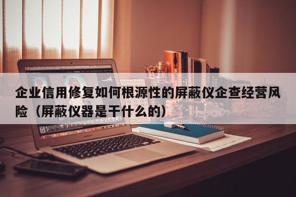 企业信用修复如何根源性的屏蔽仪企查经营风险（屏蔽仪器是干什么的）