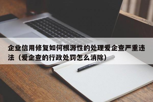 企业信用修复如何根源性的处理爱企查严重违法（爱企查的行政处罚怎么消除）