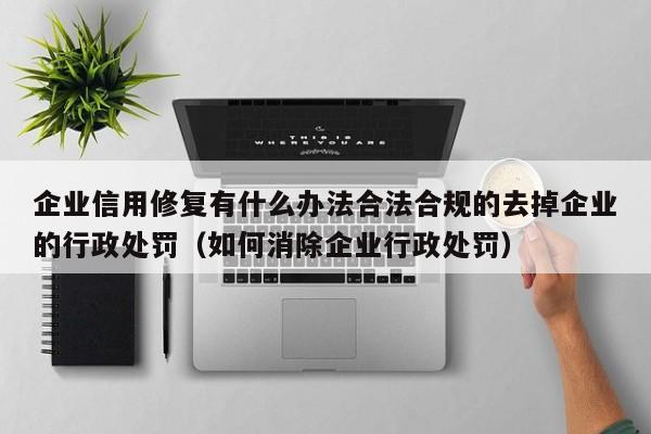 企业信用修复有什么办法合法合规的去掉企业的行政处罚（如何消除企业行政处罚）