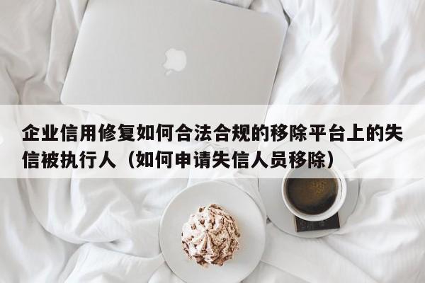 企业信用修复如何合法合规的移除平台上的失信被执行人（如何申请失信人员移除）