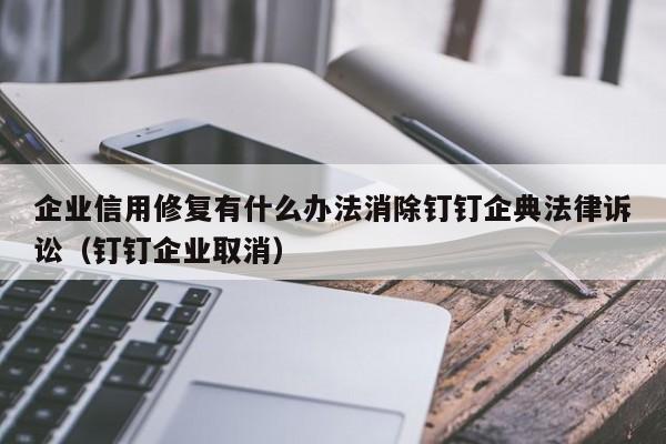 企业信用修复有什么办法消除钉钉企典法律诉讼（钉钉企业取消）