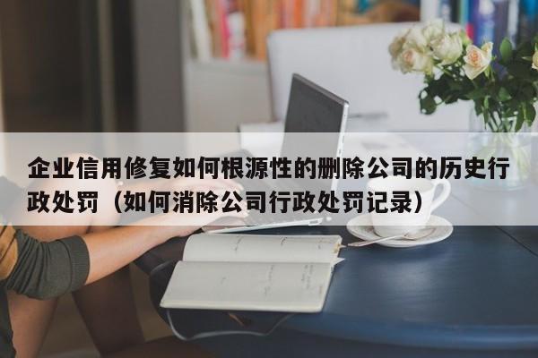 企业信用修复如何根源性的删除公司的历史行政处罚（如何消除公司行政处罚记录）