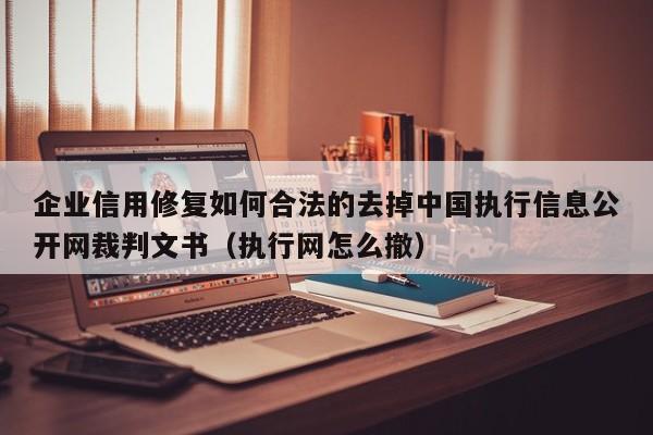 企业信用修复如何合法的去掉中国执行信息公开网裁判文书（执行网怎么撤）