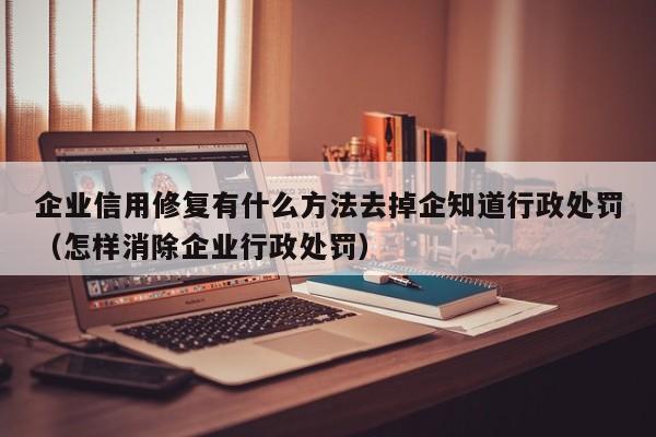 企业信用修复有什么方法去掉企知道行政处罚（怎样消除企业行政处罚）