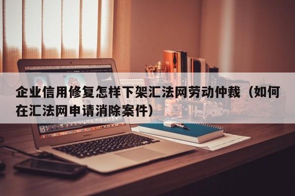 企业信用修复怎样下架汇法网劳动仲裁（如何在汇法网申请消除案件）
