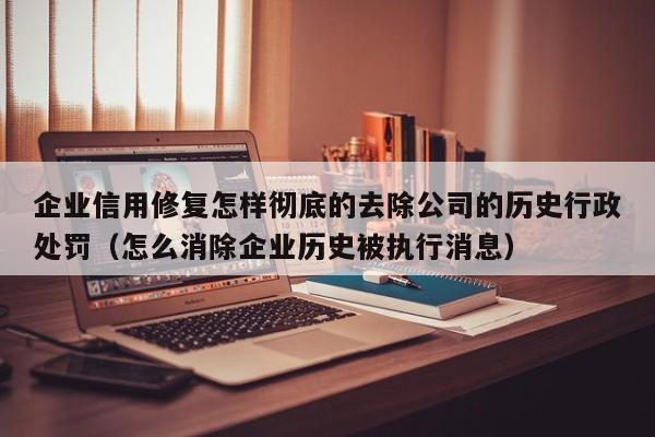 企业信用修复怎样彻底的去除公司的历史行政处罚（怎么消除企业历史被执行消息）