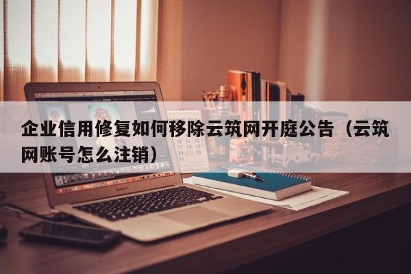 企业信用修复如何移除云筑网开庭公告（云筑网账号怎么注销）