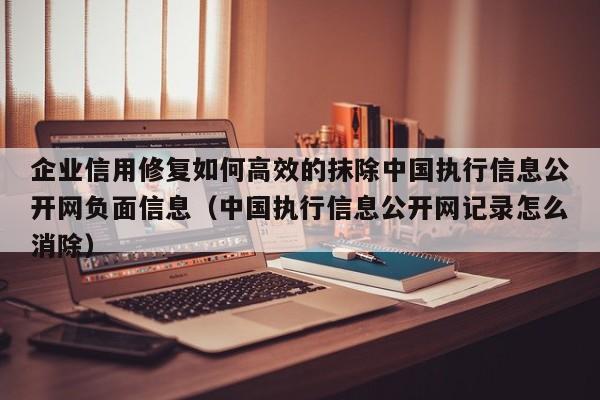 企业信用修复如何高效的抹除中国执行信息公开网负面信息（中国执行信息公开网记录怎么消除）