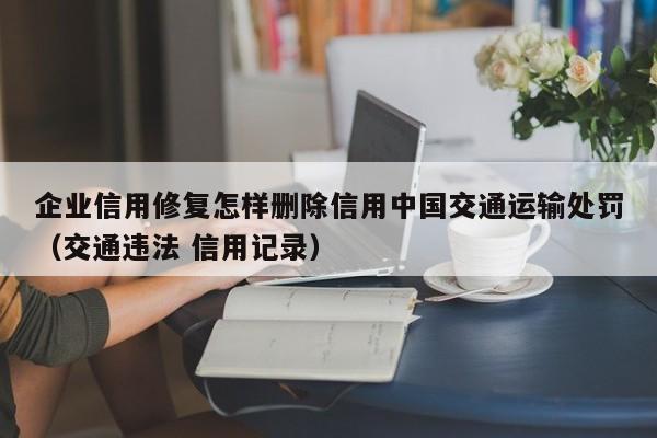 企业信用修复怎样删除信用中国交通运输处罚（交通违法 信用记录）