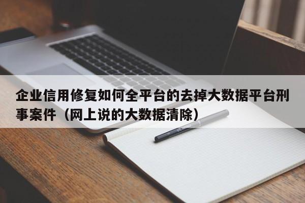 企业信用修复如何全平台的去掉大数据平台刑事案件（网上说的大数据清除）