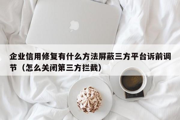 企业信用修复有什么方法屏蔽三方平台诉前调节（怎么关闭第三方拦截）