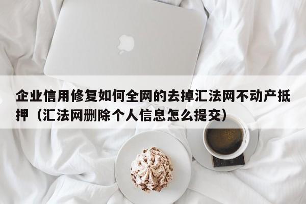 企业信用修复如何全网的去掉汇法网不动产抵押（汇法网删除个人信息怎么提交）