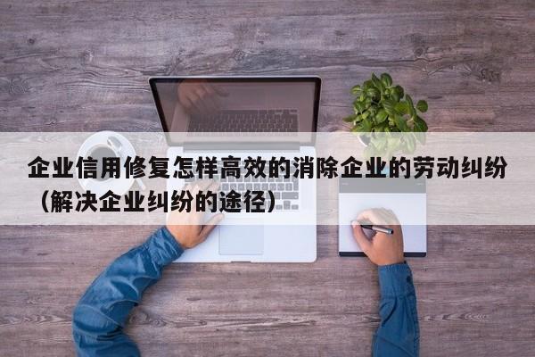 企业信用修复怎样高效的消除企业的劳动纠纷（解决企业纠纷的途径）